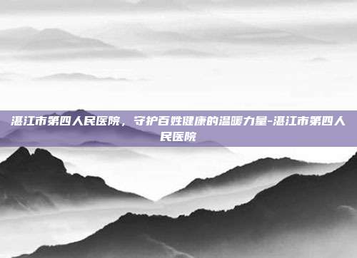 湛江市第四人民医院，守护百姓健康的温暖力量-湛江市第四人民医院