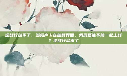 逆战行动不了，当枪声卡在加载界面，我们还能不能一起上线？逆战行动不了