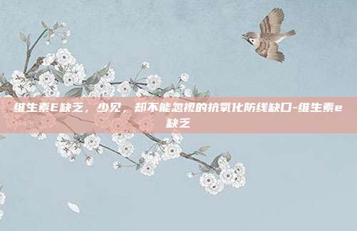 维生素E缺乏,少见,却不能忽视的抗氧化防线缺口-维生素e缺乏
