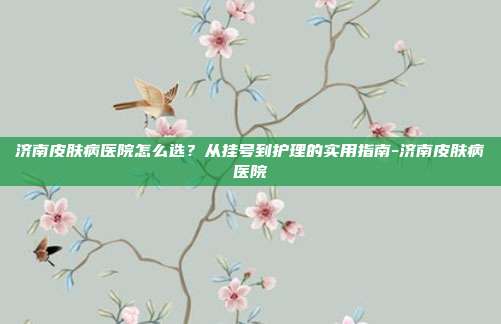 济南皮肤病医院怎么选？从挂号到护理的实用指南-济南皮肤病医院