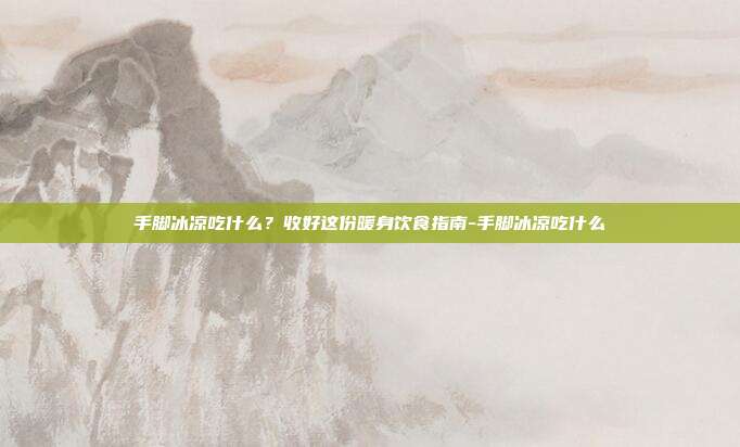 手脚冰凉吃什么?收好这份暖身饮食指南-手脚冰凉吃什么