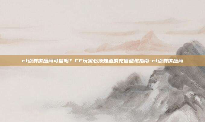 cf点券供应商可信吗?CF玩家必须知道的充值避坑指南-cf点券供应商