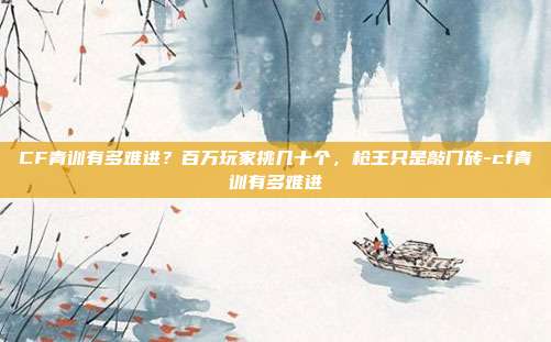 CF青训有多难进?百万玩家挑几十个,枪王只是敲门砖-cf青训有多难进