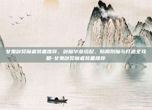 女鬼剑契魔者装备推荐,剑魔毕业搭配、贴膜附魔与打造全攻略-女鬼剑契魔者装备推荐