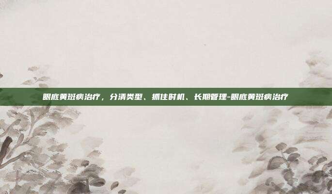 眼底黄斑病治疗，分清类型、抓住时机、长期管理-眼底黄斑病治疗