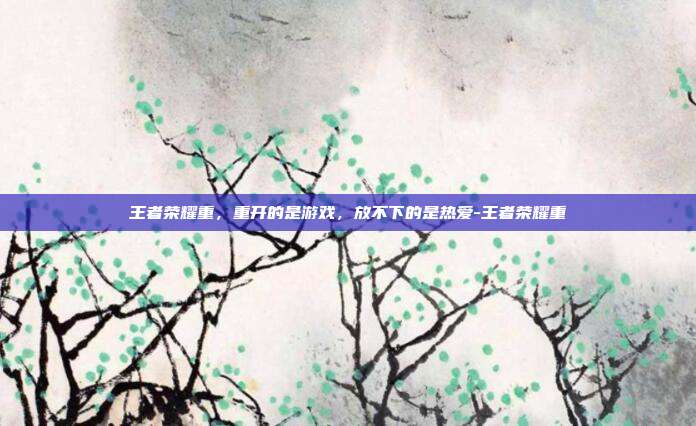 王者荣耀重,重开的是游戏,放不下的是热爱-王者荣耀重