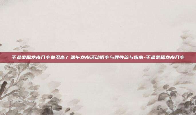 王者荣耀龙舟几率有多高?端午龙舟活动概率与理性参与指南-王者荣耀龙舟几率