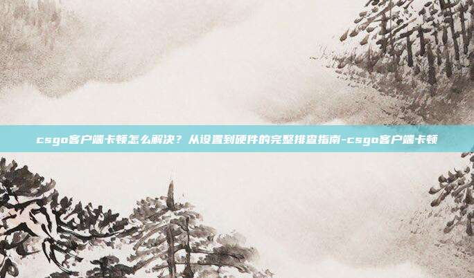 csgo客户端卡顿怎么解决?从设置到硬件的完整排查指南-csgo客户端卡顿
