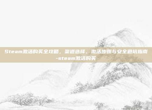 Steam激活购买全攻略，渠道选择、激活步骤与安全避坑指南-steam激活购买
