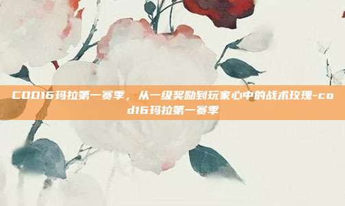 COD16玛拉第一赛季，从一级奖励到玩家心中的战术玫瑰-cod16玛拉第一赛季