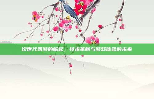 次世代网游的崛起，技术革新与游戏体验的未来