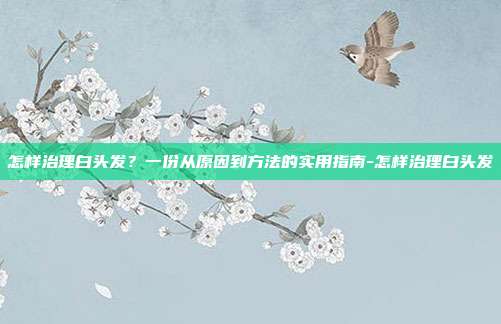 怎样治理白头发？一份从原因到方法的实用指南-怎样治理白头发