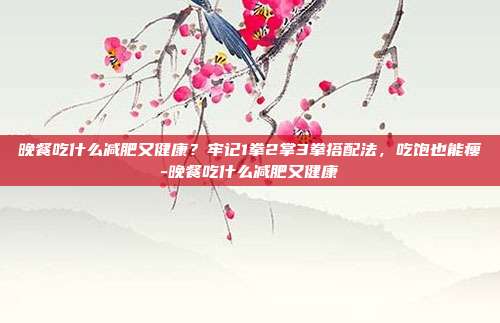 晚餐吃什么减肥又健康？牢记1拳2掌3拳搭配法，吃饱也能瘦-晚餐吃什么减肥又健康