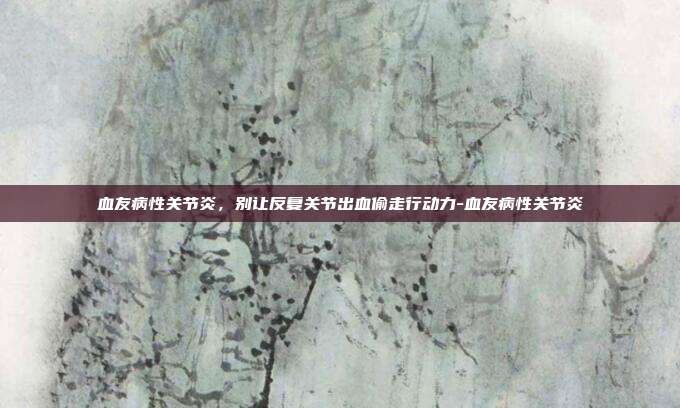 血友病性关节炎,别让反复关节出血偷走行动力-血友病性关节炎