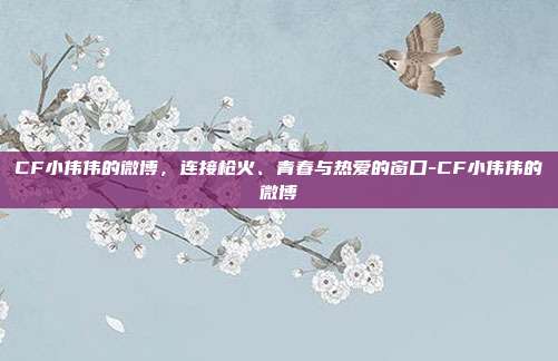 CF小伟伟的微博，连接枪火、青春与热爱的窗口-CF小伟伟的微博