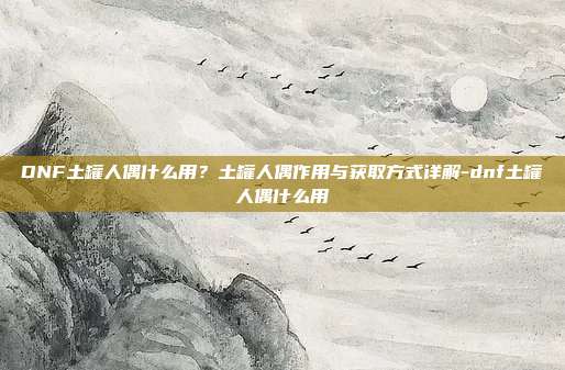DNF土罐人偶什么用？土罐人偶作用与获取方式详解-dnf土罐人偶什么用