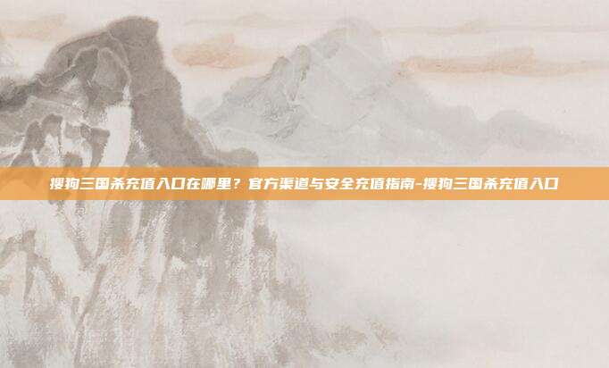 搜狗三国杀充值入口在哪里？官方渠道与安全充值指南-搜狗三国杀充值入口