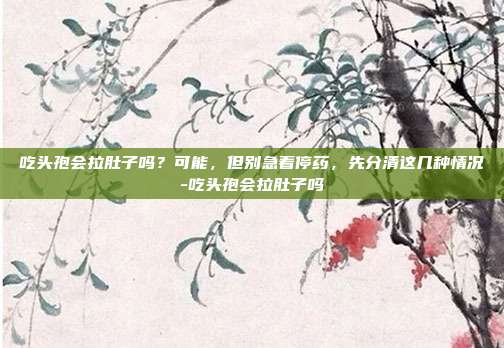 吃头孢会拉肚子吗？可能，但别急着停药，先分清这几种情况-吃头孢会拉肚子吗