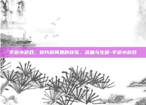 手游小游戏,碎片时间里的快乐、流量与生意-手游小游戏