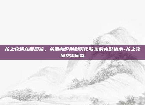龙之牧场龙蛋图鉴,从蛋壳识别到孵化收集的完整指南-龙之牧场龙蛋图鉴
