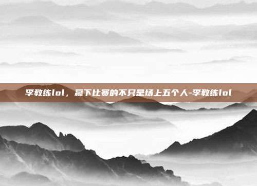 李教练lol，赢下比赛的不只是场上五个人-李教练lol