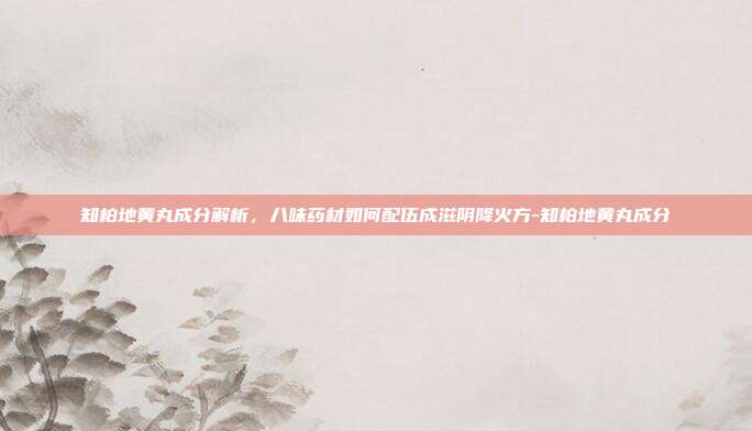 知柏地黄丸成分解析，八味药材如何配伍成滋阴降火方-知柏地黄丸成分