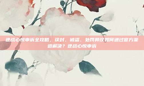 逆战心悦申诉全攻略,误封、被盗、处罚异议如何通过官方渠道解决?逆战心悦申诉