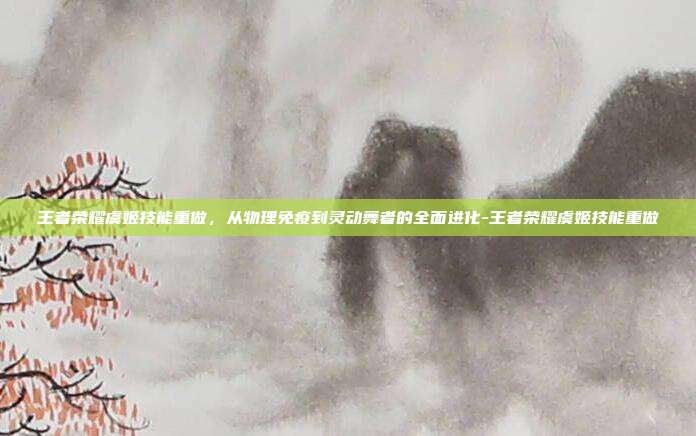 王者荣耀虞姬技能重做，从物理免疫到灵动舞者的全面进化-王者荣耀虞姬技能重做