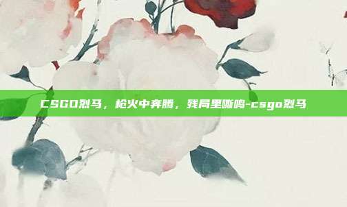 CSGO烈马，枪火中奔腾，残局里嘶鸣-csgo烈马