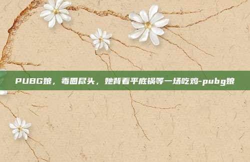 PUBG娘,毒圈尽头,她背着平底锅等一场吃鸡-pubg娘