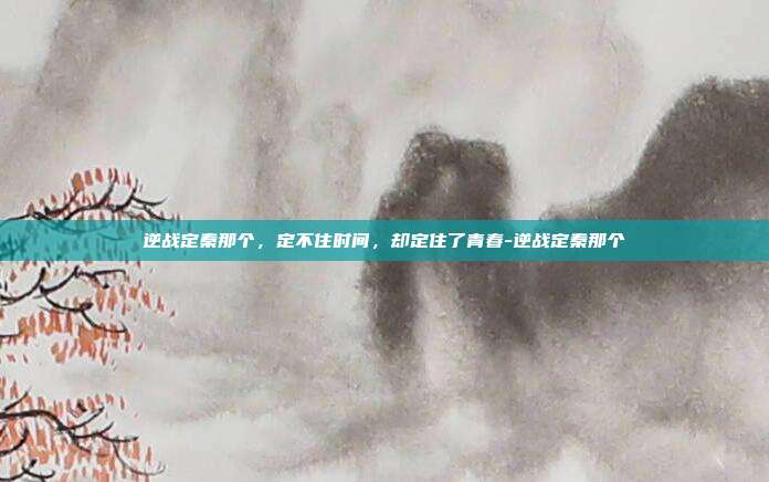 逆战定秦那个,定不住时间,却定住了青春-逆战定秦那个