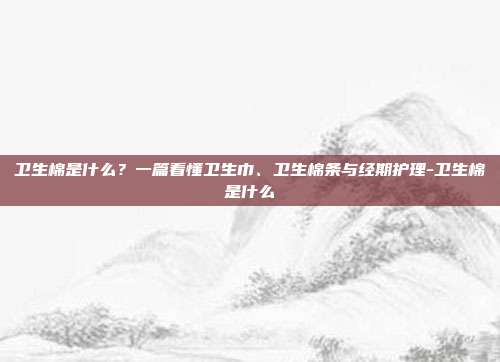 卫生棉是什么?一篇看懂卫生巾、卫生棉条与经期护理-卫生棉是什么