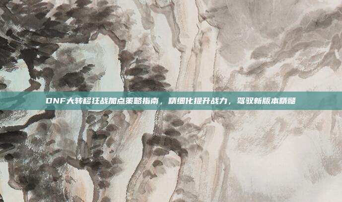 DNF大转移狂战加点策略指南,精细化提升战力,驾驭新版本精髓
