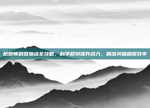 枪炮师刷图加点全攻略,科学规划提升战力,精准突破刷图效率