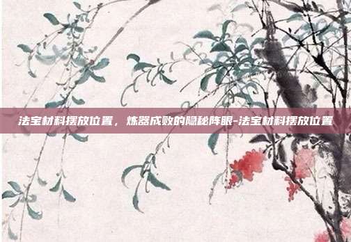 法宝材料摆放位置,炼器成败的隐秘阵眼-法宝材料摆放位置