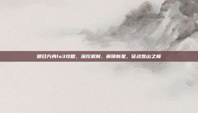 明日方舟ls3攻略，深挖机制、解锁新星，征战雪山之巅