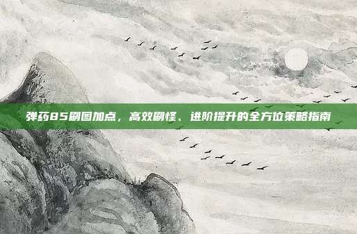 弹药85刷图加点，高效刷怪、进阶提升的全方位策略指南