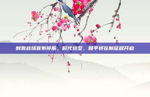 刺激战场宣布停服,时代终至,和平将在新征程开启