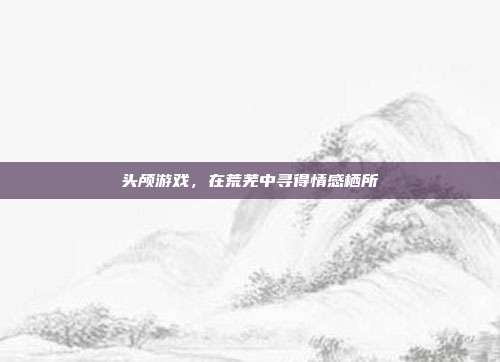 头颅游戏，在荒芜中寻得情感栖所
