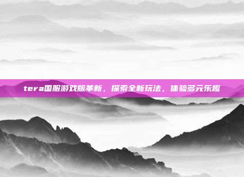 tera国服游戏版革新,探索全新玩法,体验多元乐趣