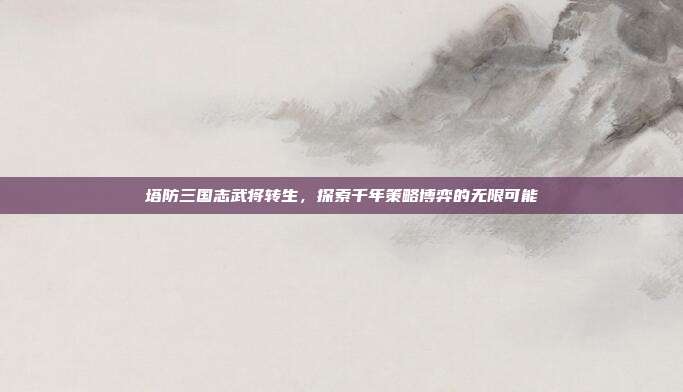 塔防三国志武将转生,探索千年策略博弈的无限可能
