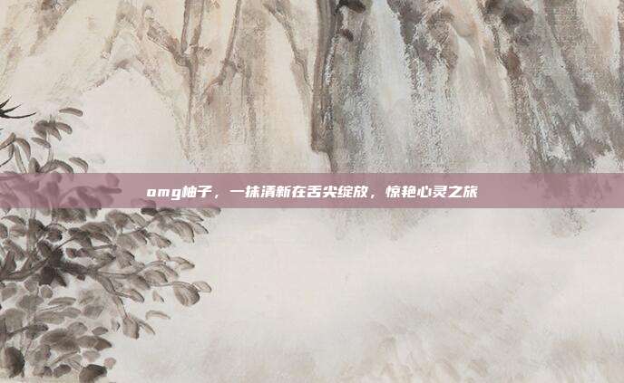 omg柚子，一抹清新在舌尖绽放，惊艳心灵之旅