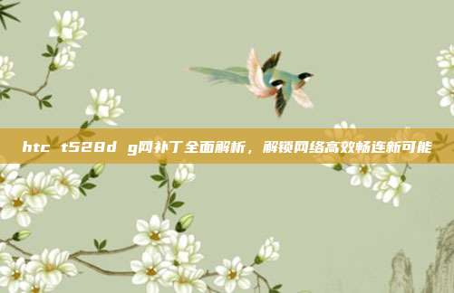 htc t528d g网补丁全面解析，解锁网络高效畅连新可能