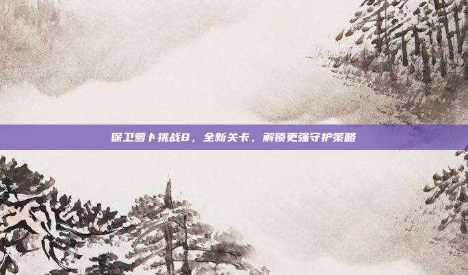 保卫萝卜挑战8,全新关卡,解锁更强守护策略