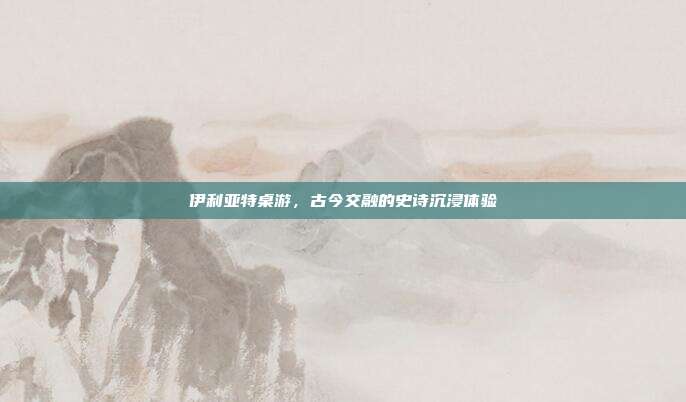 伊利亚特桌游,古今交融的史诗沉浸体验