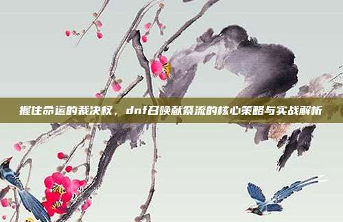 握住命运的裁决权，dnf召唤献祭流的核心策略与实战解析