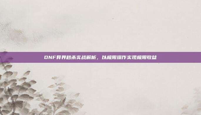 DNF异界秒杀实战解析，以极限操作实现极限收益