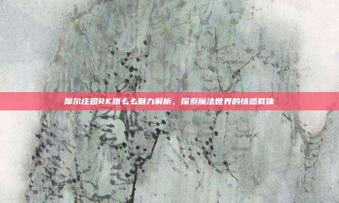 摩尔庄园RK吻么么魅力解析，探索魔法世界的情感载体