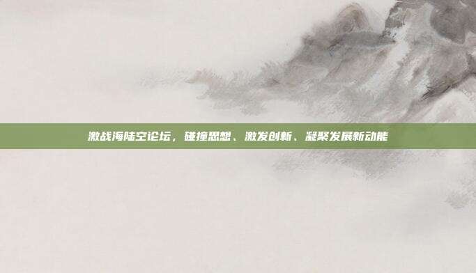 激战海陆空论坛，碰撞思想、激发创新、凝聚发展新动能