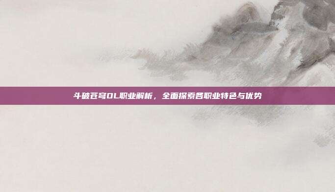 斗破苍穹OL职业解析，全面探索各职业特色与优势